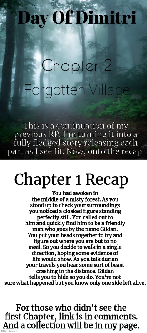 Anyone starting a new RP from the previous chapter can go directly into the 2nd after the end | This is a continuation of my previous RP. I'm turning it into a fully fledged story releasing each part as I see fit. Now, onto the recap. Chapter 1 Recap; You had awoken in the middle of a misty forest. As you stood up to check your surroundings you noticed a cloaked figure standing perfectly still. You called out to him and quickly find him to be a friendly man who goes by the name Gildan. You put your heads together to try and figure out where you are but to no avail. So you decide to walk in a single direction, hoping some evidence of life would show. As you talk durian your travels you hear some sort of beast crashing in the distance. Gildan tells you to hide so you do. You're not sure what happened but you know only one side left alive. For those who didn't see the first Chapter, link is in comments. And a collection will be in my page. | image tagged in roleplaying,forest | made w/ Imgflip meme maker