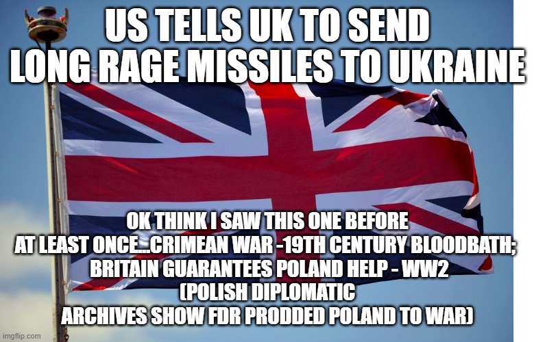 British Flag | US TELLS UK TO SEND LONG RAGE MISSILES TO UKRAINE; OK THINK I SAW THIS ONE BEFORE AT LEAST ONCE...CRIMEAN WAR -19TH CENTURY BLOODBATH; 
 BRITAIN GUARANTEES POLAND HELP - WW2
(POLISH DIPLOMATIC ARCHIVES SHOW FDR PRODDED POLAND TO WAR) | image tagged in british flag | made w/ Imgflip meme maker