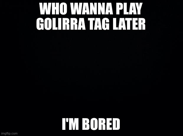 Black background | WHO WANNA PLAY GOLIRRA TAG LATER; I'M BORED | image tagged in black background | made w/ Imgflip meme maker