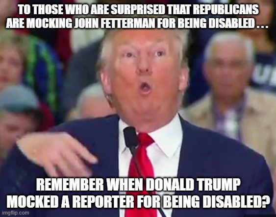 John Fetterman Donald Trump | TO THOSE WHO ARE SURPRISED THAT REPUBLICANS ARE MOCKING JOHN FETTERMAN FOR BEING DISABLED . . . REMEMBER WHEN DONALD TRUMP MOCKED A REPORTER FOR BEING DISABLED? | image tagged in donald trump,john fetterman,disabilities,trump sucks | made w/ Imgflip meme maker