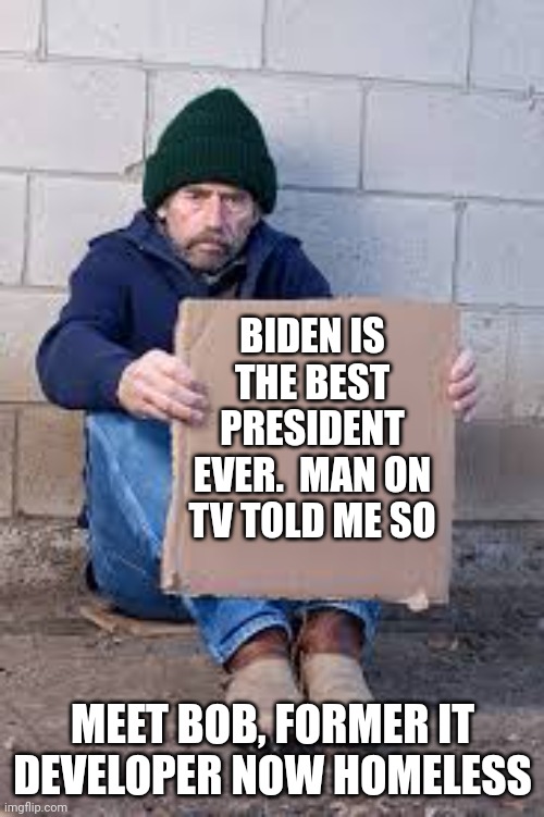 homeless sign | BIDEN IS THE BEST PRESIDENT EVER.  MAN ON TV TOLD ME SO MEET BOB, FORMER IT DEVELOPER NOW HOMELESS | image tagged in homeless sign | made w/ Imgflip meme maker