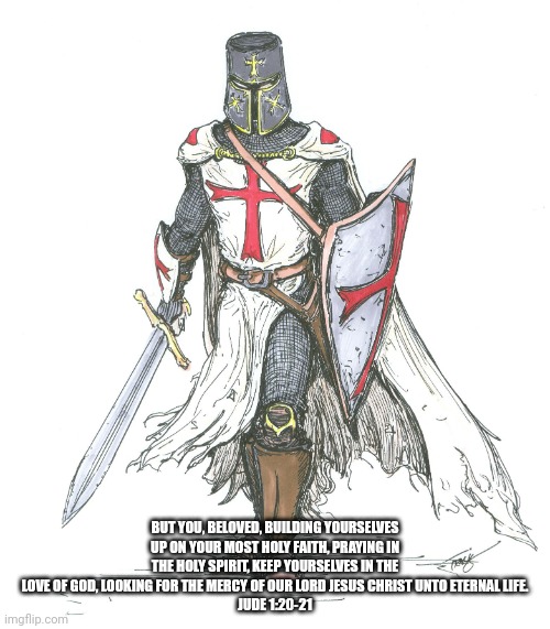 Knights Templar | BUT YOU, BELOVED, BUILDING YOURSELVES UP ON YOUR MOST HOLY FAITH, PRAYING IN THE HOLY SPIRIT, KEEP YOURSELVES IN THE LOVE OF GOD, LOOKING FOR THE MERCY OF OUR LORD JESUS CHRIST UNTO ETERNAL LIFE.
JUDE 1:20‭-‬21 | image tagged in knights templar | made w/ Imgflip meme maker