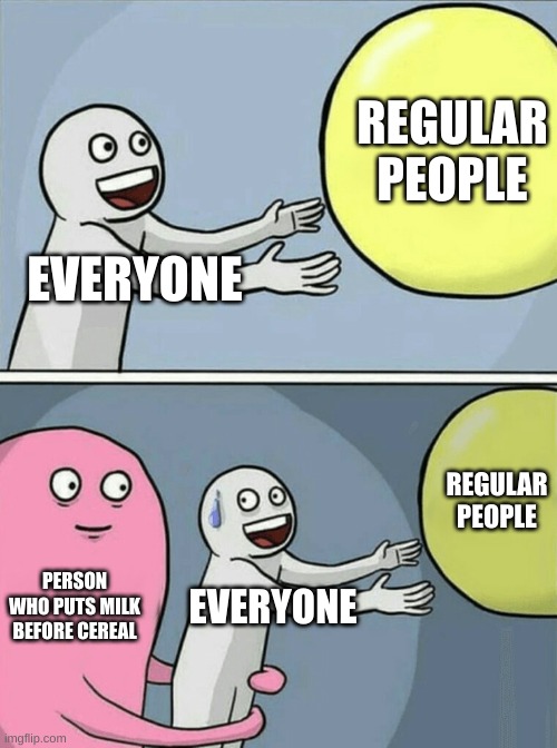 Running Away Balloon Meme | REGULAR PEOPLE; EVERYONE; REGULAR PEOPLE; PERSON WHO PUTS MILK BEFORE CEREAL; EVERYONE | image tagged in memes,running away balloon | made w/ Imgflip meme maker