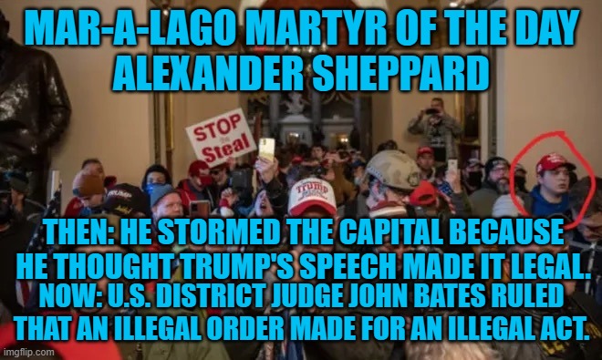 Federal Judge: Trump's "Fight like Hall," speech broke the law. | MAR-A-LAGO MARTYR OF THE DAY
ALEXANDER SHEPPARD; THEN: HE STORMED THE CAPITAL BECAUSE HE THOUGHT TRUMP'S SPEECH MADE IT LEGAL. NOW: U.S. DISTRICT JUDGE JOHN BATES RULED THAT AN ILLEGAL ORDER MADE FOR AN ILLEGAL ACT. | image tagged in politics | made w/ Imgflip meme maker