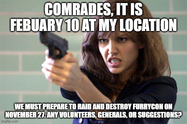 It is time. | COMRADES, IT IS FEBUARY 10 AT MY LOCATION; WE MUST PREPARE TO RAID AND DESTROY FURRYCON ON NOVEMBER 27. ANY VOLUNTEERS, GENERALS, OR SUGGESTIONS? | image tagged in lady with a gun / pistol | made w/ Imgflip meme maker