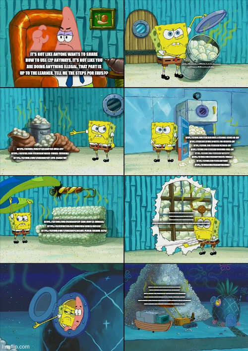 Spongebob shows Patrick Garbage | HTTPS://GITHUB.COM/EYEDEEKAY/OFFER-I2P-ACCESS-TO-YOUR-SERVICE/BLOB/MASTER/README.PDF
HTTPS://GETI2P.NET/EN/BLOG/POST/2019/06/02/MIRRORING-GUIDE; IT'S NOT LIKE ANYONE WANTS TO SHARE HOW TO USE I2P ANYWAYS. IT'S NOT LIKE YOU ARE DOING ANYTHING ILLEGAL. THAT PART IS UP TO THE LEARNER. TELL ME THE STEPS POR FAVS?? HTTPS://GITHUB.COM/EYEDEEKAY/HOST-A-STENDHAL-SERVER-ON-I2P/
HTTPS://EYEDEEKAY.GITHUB.IO/BATTLE-FOR-WESNOTH-I2P/
HTTPS://GITHUB.COM/EYEDEEKAY/NETHACK-I2P/
HTTPS://GITHUB.COM/EYEDEEKAY/DOKUWIKI-OVER-I2P/
HTTPS://GITHUB.COM/EYEDEEKAY/LOSTCITY/
HTTPS://GITHUB.COM/EYEDEEKAY/FREECIV-TUNNELS/
HTTPS://GITHUB.COM/EYEDEEKAY/SOAP/
HTTPS://GITHUB.COM/EYEDEEKAY/RAILROAD/; HTTPS://GITHUB.COM/EYEDEEKAY/GIT-OVER-I2P/
HTTPS://GITHUB.COM/EYEDEEKAY/BASIC-TUNNEL-TUTORIAL/
HTTPS://GITHUB.COM/EYEDEEKAY/I2P-I2PD-SSHSETUP/; HTTPS://GITHUB.COM/EYEDEEKAY/ONRAMP/
HTTPS://GITHUB.COM/EYEDEEKAY/SAM3/
HTTPS://GITHUB.COM/EYEDEEKAY/GOSAM/
HTTPS://GITHUB.COM/EYEDEEKAY/HOPEFULLY-HOLISTIC-GUIDE-TO-I2P-DEV-BUILD-UPDATE-HOSTING/; HTTPS://GITHUB.COM/EYEDEEKAY/I2P-ZERO-ROUTER-FAMILIES/
HTTPS://GETI2P.NET/EN/GET-INVOLVED/GUIDES/RESEED/
HTTPS://GITHUB.COM/EYEDEEKAY/GENERATE-PLUGIN-SIGNING-KEYS/; HTTPS://GITHUB.COM/EYEDEEKAY/I2P.PLUGINS.FIREFOX/
HTTPS://GITHUB.COM/EYEDEEKAY/GO-I2PBROWSER/
HTTPS://GITHUB.COM/EYEDEEKAY/I2P-CONFIGURATION-FOR-CHROMIUM/
HTTPS://GITHUB.COM/EYEDEEKAY/I2P-IN-PRIVATE-BROWSING-FIREFOX/
HTTPS://GITHUB.COM/EYEDEEKAY/CONFIGURING-PRIVACY-BROWSER-FOR-I2P-ON-ANDROID/
HTTPS://GITHUB.COM/EYEDEEKAY/CONFIGURE-TOR-BROWSER-FOR-I2P/ | image tagged in spongebob shows patrick garbage | made w/ Imgflip meme maker