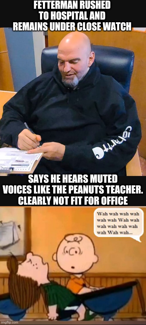 Call Session for a Replacement | FETTERMAN RUSHED TO HOSPITAL AND REMAINS UNDER CLOSE WATCH; SAYS HE HEARS MUTED VOICES LIKE THE PEANUTS TEACHER.
CLEARLY NOT FIT FOR OFFICE | image tagged in democrats,pennsylvania,leftists,liberals,good night | made w/ Imgflip meme maker