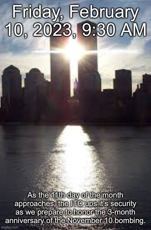 Friday, February 10, 2023, 9:30 AM; As the 11th day of the month approaches, the ITC ups it’s security as we prepare to honor the 3-month anniversary of the November 10 bombing. | made w/ Imgflip meme maker