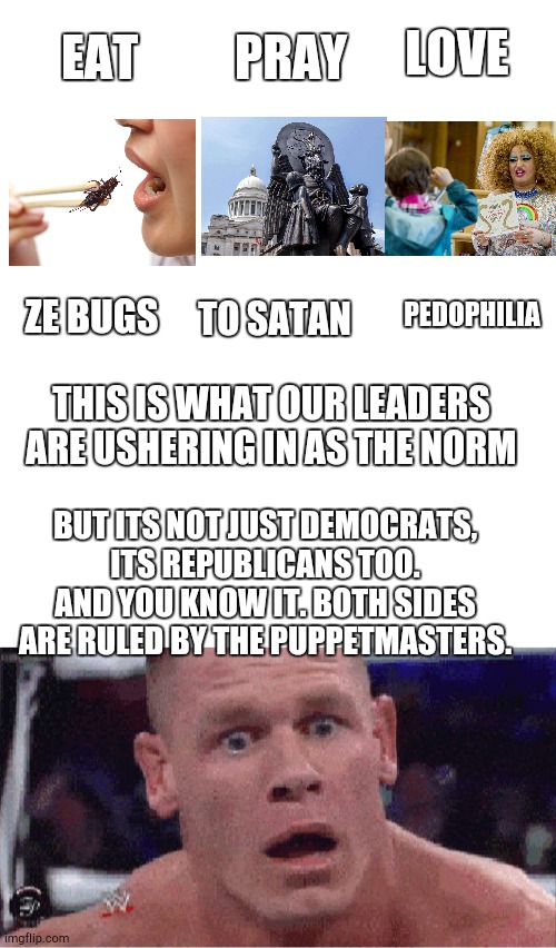Red/blue both same | PRAY; LOVE; EAT; PEDOPHILIA; ZE BUGS; TO SATAN; THIS IS WHAT OUR LEADERS ARE USHERING IN AS THE NORM; BUT ITS NOT JUST DEMOCRATS, ITS REPUBLICANS TOO. AND YOU KNOW IT. BOTH SIDES ARE RULED BY THE PUPPETMASTERS. | image tagged in blank white template,john cena happy/sad | made w/ Imgflip meme maker