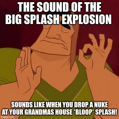 big splash feeling | THE SOUND OF THE BIG SPLASH EXPLOSION; SOUNDS LIKE WHEN YOU DROP A NUKE AT YOUR GRANDMAS HOUSE *BLOOP* SPLASH! | image tagged in big splash,rocket league,memes | made w/ Imgflip meme maker