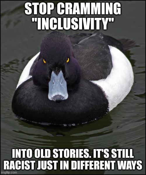 hi res angry advice mallard | STOP CRAMMING "INCLUSIVITY" INTO OLD STORIES. IT'S STILL RACIST JUST IN DIFFERENT WAYS | image tagged in hi res angry advice mallard | made w/ Imgflip meme maker