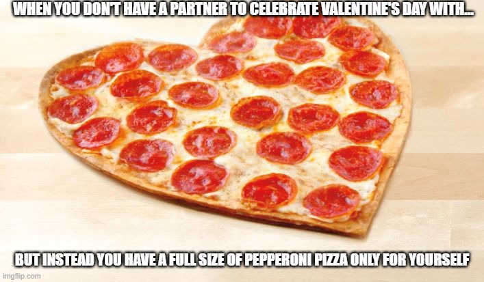 Pizza for valentines day | WHEN YOU DON'T HAVE A PARTNER TO CELEBRATE VALENTINE'S DAY WITH... BUT INSTEAD YOU HAVE A FULL SIZE OF PEPPERONI PIZZA ONLY FOR YOURSELF | image tagged in pizza for valentines day | made w/ Imgflip meme maker