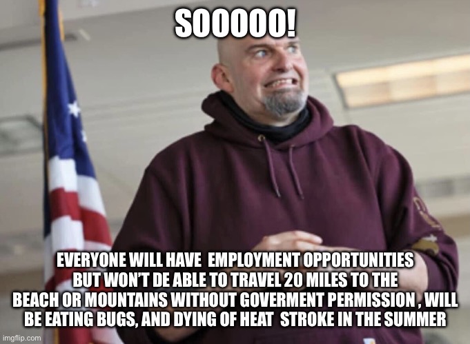 John Fetterman | SOOOOO! EVERYONE WILL HAVE  EMPLOYMENT OPPORTUNITIES BUT WON’T DE ABLE TO TRAVEL 20 MILES TO THE BEACH OR MOUNTAINS WITHOUT GOVERMENT PERMIS | image tagged in john fetterman | made w/ Imgflip meme maker