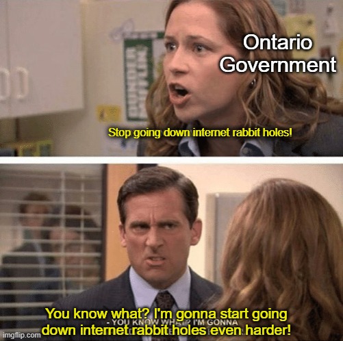 It's almost like that's what they want us to do. | Ontario Government; Stop going down internet rabbit holes! You know what? I'm gonna start going down internet rabbit holes even harder! | image tagged in the office start dating her even harder | made w/ Imgflip meme maker