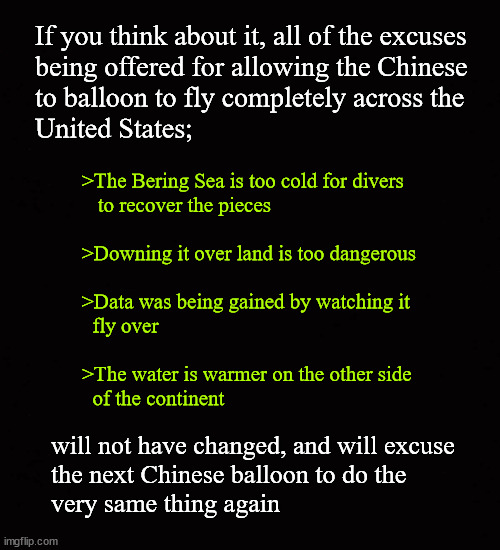 When the next Chinese balloon flies over ... | If you think about it, all of the excuses 
being offered for allowing the Chinese 
to balloon to fly completely across the
United States;; >The Bering Sea is too cold for divers
   to recover the pieces
 
>Downing it over land is too dangerous
 
>Data was being gained by watching it 
  fly over
 
>The water is warmer on the other side 
  of the continent; will not have changed, and will excuse 
the next Chinese balloon to do the 
very same thing again | image tagged in chinese balloon,chinese spying | made w/ Imgflip meme maker