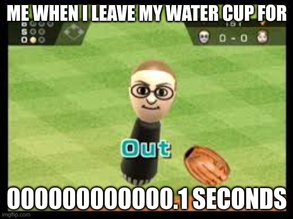Wii Sports Out | ME WHEN I LEAVE MY WATER CUP FOR; 000000000000.1 SECONDS | image tagged in wii sports out | made w/ Imgflip meme maker