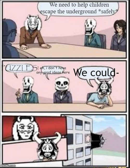 Boardroom Meeting Suggestion (Undertale Version) | We need to help children escape the underground *safely*; eh, i don't have any good ideas here; PUZZLES! We could- | image tagged in boardroom meeting suggestion undertale version | made w/ Imgflip meme maker