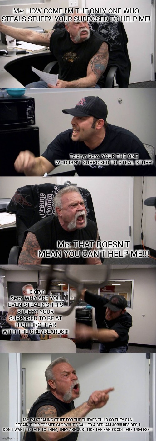 American Chopper Argument Meme | Me: HOW COME I'M THE ONLY ONE WHO STEALS STUFF?! YOUR SUPPOSED TO HELP ME! Teldryn Sero: YOUR THE ONE WHO ISN'T SUPPOSED TO STEAL STUFF! Me: THAT DOESN'T MEAN YOU CAN'T HELP ME!!! Teldryn Sero: WHY ARE YOU EVEN STEALING THIS STUFF?! YOUR SUPPOSED TO BE AT HIGH HROTHAR WITH THE GREYBEARDS!!! Me: I'M STEALING STUFF FOR THE THIEVES GUILD SO THEY CAN REGAIN THEIR FORMER GLORY!!! IT'S CALLED A BEDLAM JOB!!! BESIDES, I DON'T WANT TO TALK TO THEM, THEY ARE JUST LIKE THE BARD'S COLLEGE, USELESS!!! | image tagged in memes,american chopper argument | made w/ Imgflip meme maker