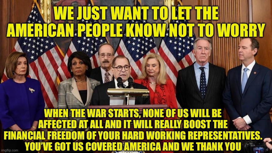 Americans are like Statefarm, we’ve em covered, in money | WE JUST WANT TO LET THE AMERICAN PEOPLE KNOW NOT TO WORRY; WHEN THE WAR STARTS, NONE OF US WILL BE AFFECTED AT ALL AND IT WILL REALLY BOOST THE FINANCIAL FREEDOM OF YOUR HARD WORKING REPRESENTATIVES.
YOU’VE GOT US COVERED AMERICA AND WE THANK YOU | image tagged in house democrats | made w/ Imgflip meme maker