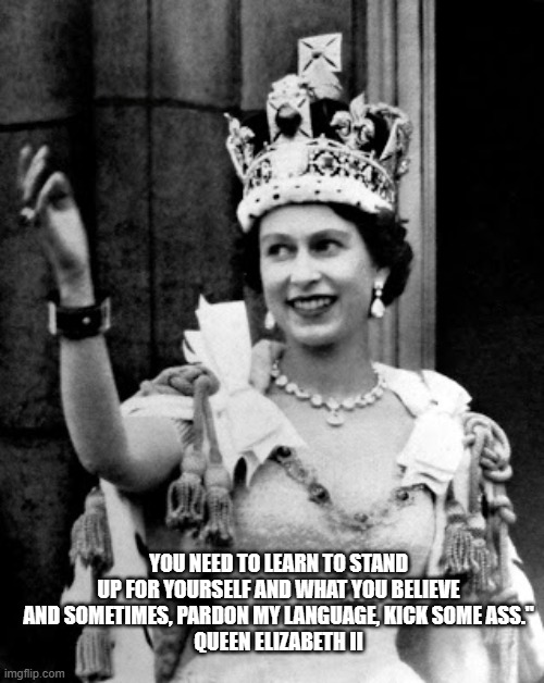 Queen Elizabeth II | YOU NEED TO LEARN TO STAND UP FOR YOURSELF AND WHAT YOU BELIEVE AND SOMETIMES, PARDON MY LANGUAGE, KICK SOME ASS."
QUEEN ELIZABETH II | image tagged in queen elizabeth ii | made w/ Imgflip meme maker