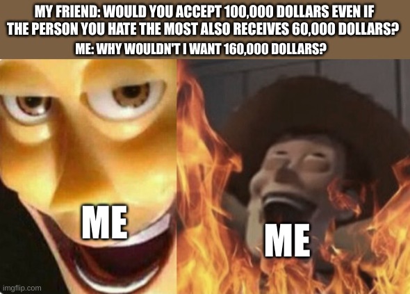 im smort | MY FRIEND: WOULD YOU ACCEPT 100,000 DOLLARS EVEN IF THE PERSON YOU HATE THE MOST ALSO RECEIVES 60,000 DOLLARS? ME: WHY WOULDN'T I WANT 160,000 DOLLARS? ME; ME | image tagged in satanic woody no spacing,meme,memes,fun,funny,lol | made w/ Imgflip meme maker