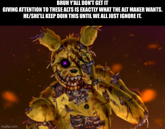 New template, search "Springtrap face palm" | BRUH Y'ALL DON'T GET IT
GIVING ATTENTION TO THESE ALTS IS EXACTLY WHAT THE ALT MAKER WANTS. HE/SHE'LL KEEP DOIN THIS UNTIL WE ALL JUST IGNORE IT. | image tagged in springtrap face palm | made w/ Imgflip meme maker