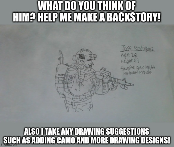 What do you guys think? | WHAT DO YOU THINK OF HIM? HELP ME MAKE A BACKSTORY! ALSO I TAKE ANY DRAWING SUGGESTIONS SUCH AS ADDING CAMO AND MORE DRAWING DESIGNS! | image tagged in jose rodriguez | made w/ Imgflip meme maker