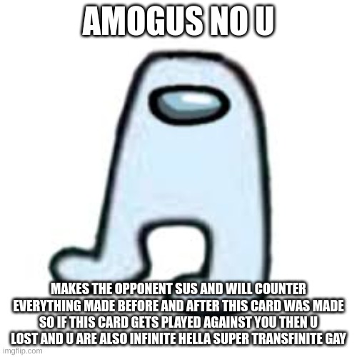 amogus no u | AMOGUS NO U; MAKES THE OPPONENT SUS AND WILL COUNTER EVERYTHING MADE BEFORE AND AFTER THIS CARD WAS MADE SO IF THIS CARD GETS PLAYED AGAINST YOU THEN U LOST AND U ARE ALSO INFINITE HELLA SUPER TRANSFINITE GAY | image tagged in no u | made w/ Imgflip meme maker