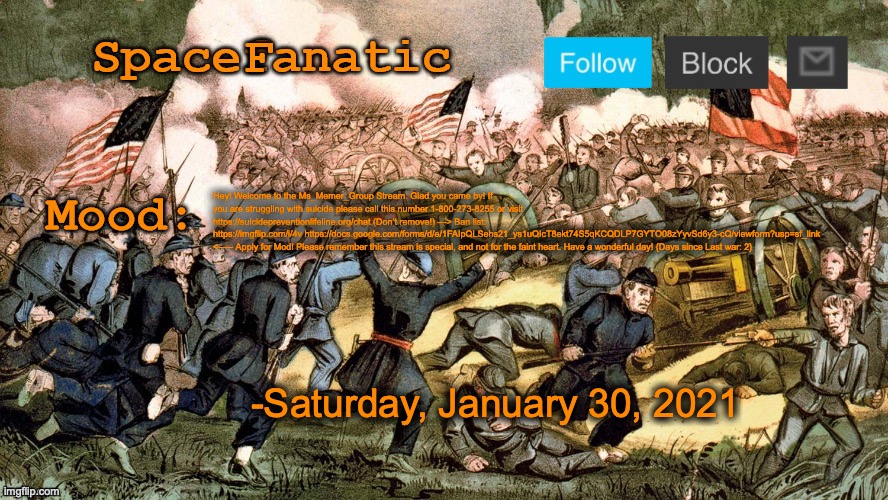 SpaceFanatic’s Civil War Announcement Template | Hey! Welcome to the Ms_Memer_Group Stream. Glad you came by! If you are struggling with suicide please call this number 1-800-273-8255 or visit https://suicidepreventionlifeline.org/chat (Don’t remove!) ---> Ban list: https://imgflip.com/i/4v https://docs.google.com/forms/d/e/1FAIpQLSehs21_ys1uQIcT8ekt74S5qKCQDLP7GYTO08zYyvSd6y3-cQ/viewform?usp=sf_link <----- Apply for Mod! Please remember this stream is special, and not for the faint heart. Have a wonderful day! {Days since Last war: 2}; -Saturday, January 30, 2021 | image tagged in spacefanatic s civil war announcement template | made w/ Imgflip meme maker