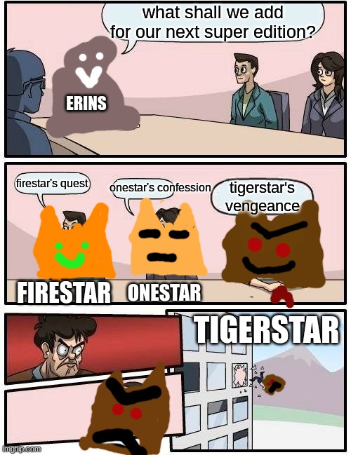 this is a repost of one of my earlier memes | what shall we add for our next super edition? ERINS; onestar's confession; firestar's quest; tigerstar's vengeance; ONESTAR; FIRESTAR; TIGERSTAR | image tagged in memes,boardroom meeting suggestion | made w/ Imgflip meme maker