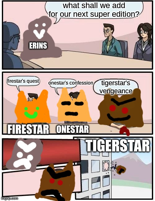 why cant they make a tigerstar special edition?!? | what shall we add for our next super edition? ERINS; onestar's confession; firestar's quest; tigerstar's vengeance; ONESTAR; FIRESTAR; TIGERSTAR | image tagged in memes,boardroom meeting suggestion | made w/ Imgflip meme maker