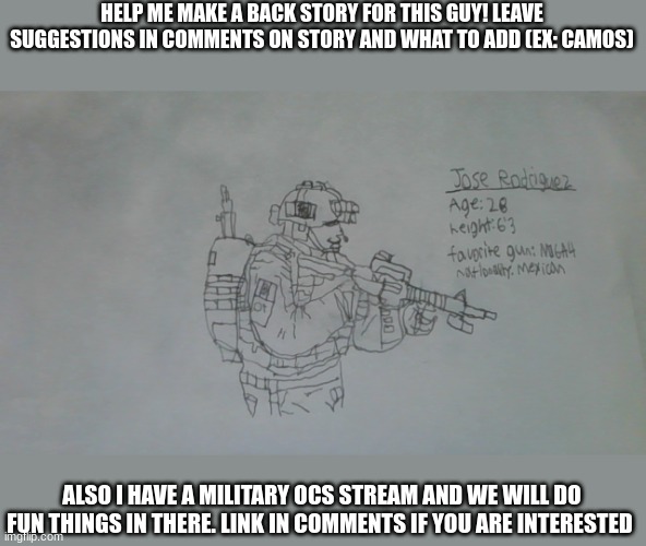 You should comment, NOW. | HELP ME MAKE A BACK STORY FOR THIS GUY! LEAVE SUGGESTIONS IN COMMENTS ON STORY AND WHAT TO ADD (EX: CAMOS); ALSO I HAVE A MILITARY OCS STREAM AND WE WILL DO FUN THINGS IN THERE. LINK IN COMMENTS IF YOU ARE INTERESTED | image tagged in jose rodriguez | made w/ Imgflip meme maker