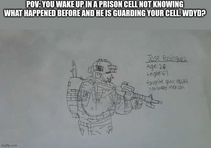 Anything and everything is allowed. Just have fun. (My custom OC and RP stream in comments) | POV: YOU WAKE UP IN A PRISON CELL NOT KNOWING WHAT HAPPENED BEFORE AND HE IS GUARDING YOUR CELL. WDYD? | image tagged in jose rodriguez | made w/ Imgflip meme maker