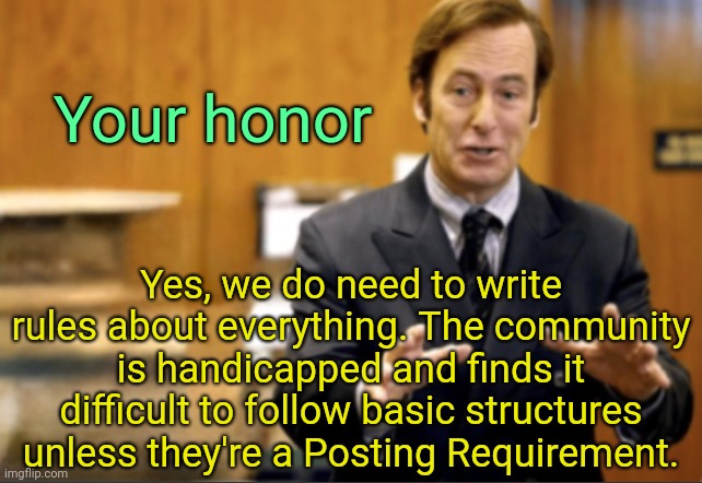 . | Your honor; Yes, we do need to write rules about everything. The community is handicapped and finds it difficult to follow basic structures unless they're a Posting Requirement. | image tagged in saul goodman defending | made w/ Imgflip meme maker