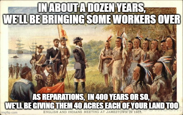 INDIGENOUS PEOPLES DAY, suffering the results of the "Dahomey Tribe" Sales Team | IN ABOUT A DOZEN YEARS,
WE'LL BE BRINGING SOME WORKERS OVER; AS REPARATIONS,  IN 400 YEARS OR SO, 
WE'LL BE GIVING THEM 40 ACRES EACH OF YOUR LAND TOO | image tagged in quotable abe lincoln,biden obama,california,native americans,slavery | made w/ Imgflip meme maker