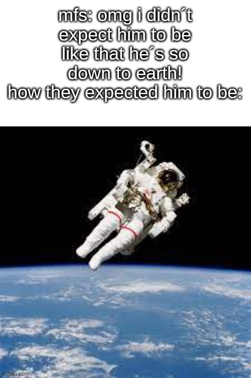ofc he´s down to earth. He needs oxygen to live | mfs: omg i didn´t expect him to be like that he´s so down to earth!
how they expected him to be: | image tagged in funny,stupid,jokes,humor | made w/ Imgflip meme maker