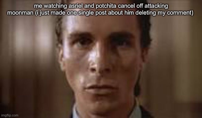 deadass annoying | me watching asriel and potchita cancel off attacking moonman (i just made one single post about him deleting my comment) | image tagged in patrick bateman staring | made w/ Imgflip meme maker