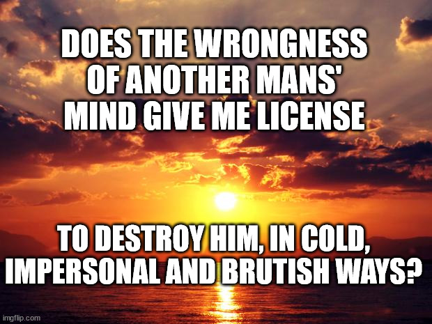 Sunset | DOES THE WRONGNESS OF ANOTHER MANS' MIND GIVE ME LICENSE; TO DESTROY HIM, IN COLD, IMPERSONAL AND BRUTISH WAYS? | image tagged in sunset | made w/ Imgflip meme maker