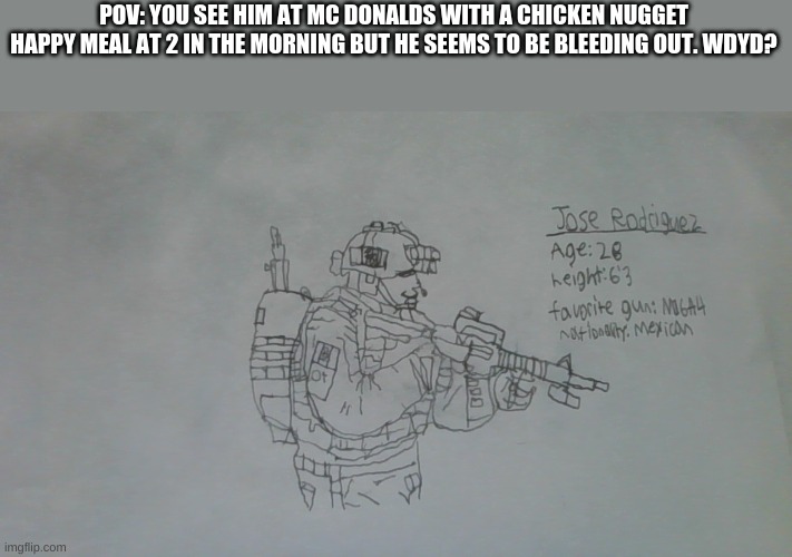 Any and everything is allowed. Just have fun :D | POV: YOU SEE HIM AT MC DONALDS WITH A CHICKEN NUGGET HAPPY MEAL AT 2 IN THE MORNING BUT HE SEEMS TO BE BLEEDING OUT. WDYD? | image tagged in jose rodriguez | made w/ Imgflip meme maker