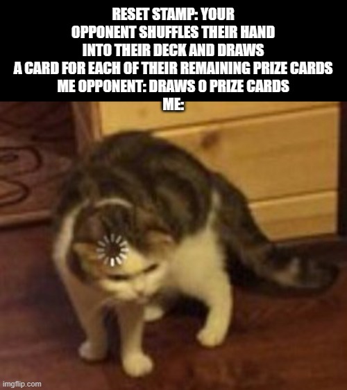 Meme #414 | RESET STAMP: YOUR OPPONENT SHUFFLES THEIR HAND INTO THEIR DECK AND DRAWS A CARD FOR EACH OF THEIR REMAINING PRIZE CARDS
ME OPPONENT: DRAWS 0 PRIZE CARDS
ME: | image tagged in loading cat,pokemon,pokemon card,cats,memes,funny | made w/ Imgflip meme maker