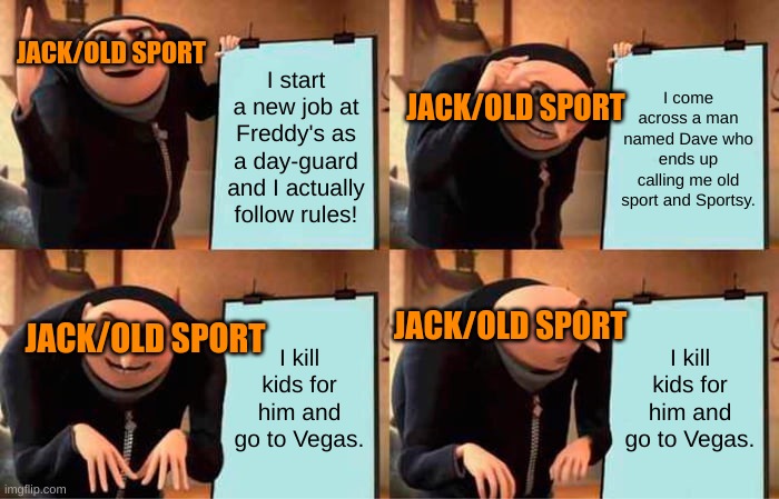 Jack's Plan | JACK/OLD SPORT; I start a new job at Freddy's as a day-guard and I actually follow rules! I come across a man named Dave who ends up calling me old sport and Sportsy. JACK/OLD SPORT; JACK/OLD SPORT; I kill kids for him and go to Vegas. I kill kids for him and go to Vegas. JACK/OLD SPORT | image tagged in memes,gru's plan,fnaf,vegas | made w/ Imgflip meme maker