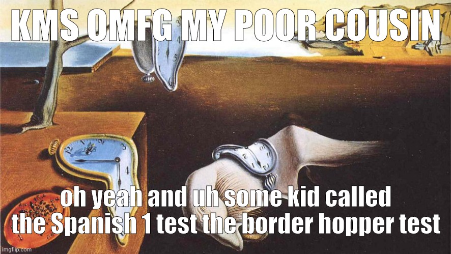 the persistence of memory | KMS OMFG MY POOR COUSIN; oh yeah and uh some kid called the Spanish 1 test the border hopper test | image tagged in the persistence of memory | made w/ Imgflip meme maker