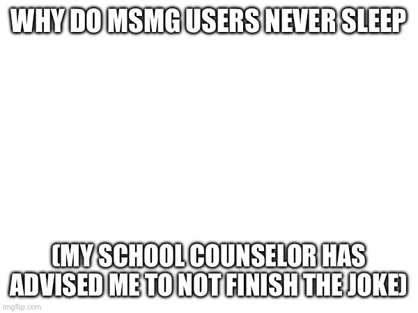WHY DO MSMG USERS NEVER SLEEP; (MY SCHOOL COUNSELOR HAS ADVISED ME TO NOT FINISH THE JOKE) | made w/ Imgflip meme maker