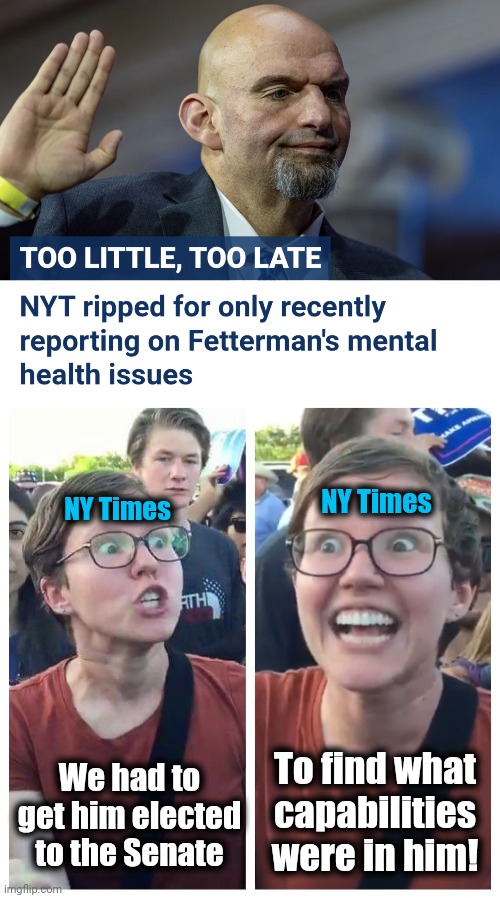 MSM idiocy | NY Times; NY Times; To find what
capabilities were in him! We had to get him elected to the Senate | image tagged in social justice warrior hypocrisy,memes,new york times,john fetterman,democrats,mental illness | made w/ Imgflip meme maker