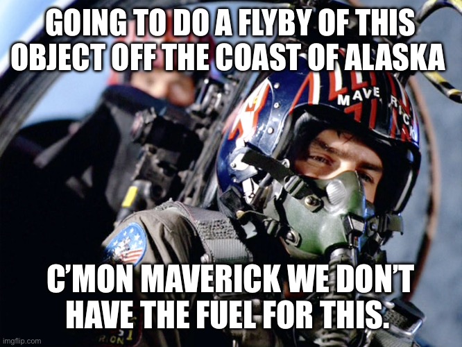 Top gun | GOING TO DO A FLYBY OF THIS OBJECT OFF THE COAST OF ALASKA; C’MON MAVERICK WE DON’T HAVE THE FUEL FOR THIS. | image tagged in top gun | made w/ Imgflip meme maker