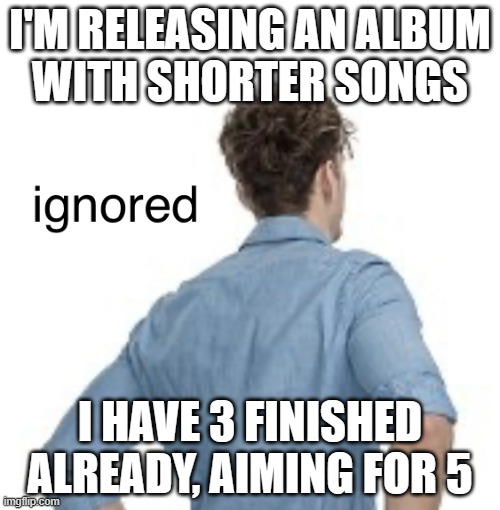quantity over quality: the album | I'M RELEASING AN ALBUM
WITH SHORTER SONGS; I HAVE 3 FINISHED ALREADY, AIMING FOR 5 | image tagged in ignored | made w/ Imgflip meme maker