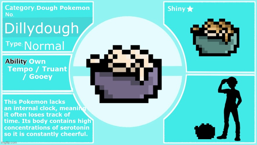 My brother's fakemon: Dillydough! (Evolution coming soon) | Dough Pokemon; Dillydough; Normal; Own Tempo / Truant / Gooey; This Pokemon lacks an internal clock, meaning it often loses track of time. Its body contains high concentrations of serotonin so it is constantly cheerful. | made w/ Imgflip meme maker