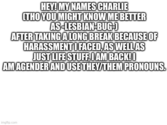 :D | HEY! MY NAMES CHARLIE (THO YOU MIGHT KNOW ME BETTER AS -LESBIAN-BUG-)
AFTER TAKING A LONG BREAK BECAUSE OF HARASSMENT I FACED, AS WELL AS JUST LIFE STUFF, I AM BACK! I AM AGENDER AND USE THEY/THEM PRONOUNS. | image tagged in blank white template | made w/ Imgflip meme maker