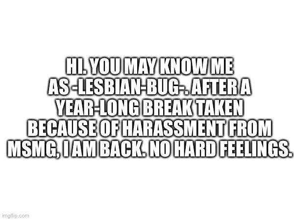 Hi | HI. YOU MAY KNOW ME AS -LESBIAN-BUG-. AFTER A YEAR-LONG BREAK TAKEN BECAUSE OF HARASSMENT FROM MSMG, I AM BACK. NO HARD FEELINGS. | made w/ Imgflip meme maker