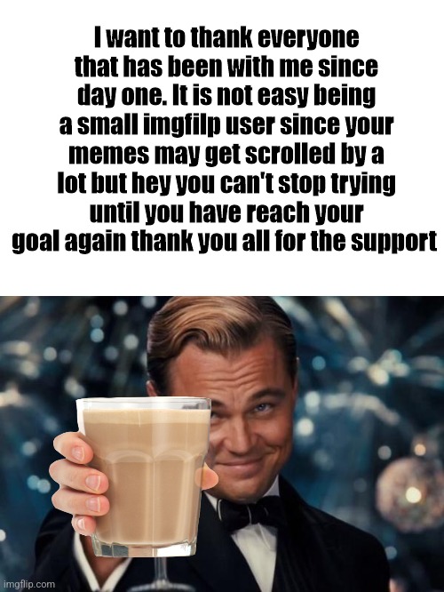 Thank you guys | I want to thank everyone that has been with me since day one. It is not easy being a small imgfilp user since your memes may get scrolled by a lot but hey you can't stop trying until you have reach your goal again thank you all for the support | image tagged in memes,leonardo dicaprio cheers | made w/ Imgflip meme maker